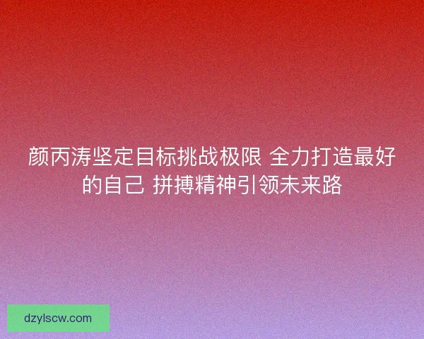 颜丙涛坚定目标挑战极限 全力打造最好的自己 拼搏精神引领未来路
