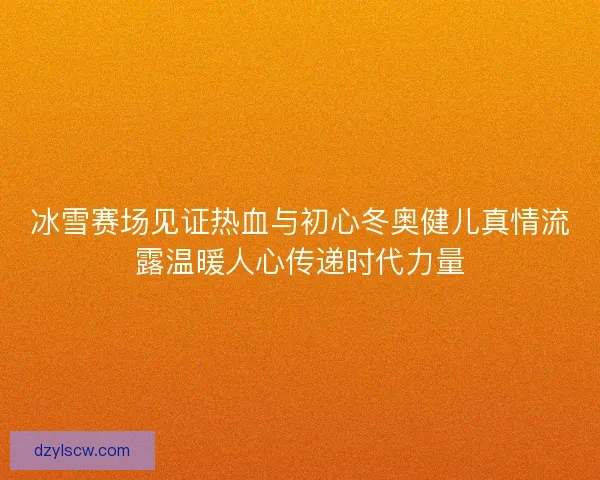 冰雪赛场见证热血与初心冬奥健儿真情流露温暖人心传递时代力量