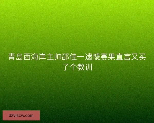青岛西海岸主帅邵佳一遗憾赛果直言又买了个教训