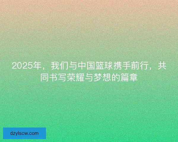 2025年，我们与中国篮球携手前行，共同书写荣耀与梦想的篇章