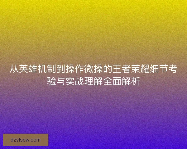 从英雄机制到操作微操的王者荣耀细节考验与实战理解全面解析