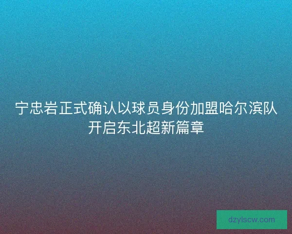 宁忠岩正式确认以球员身份加盟哈尔滨队开启东北超新篇章