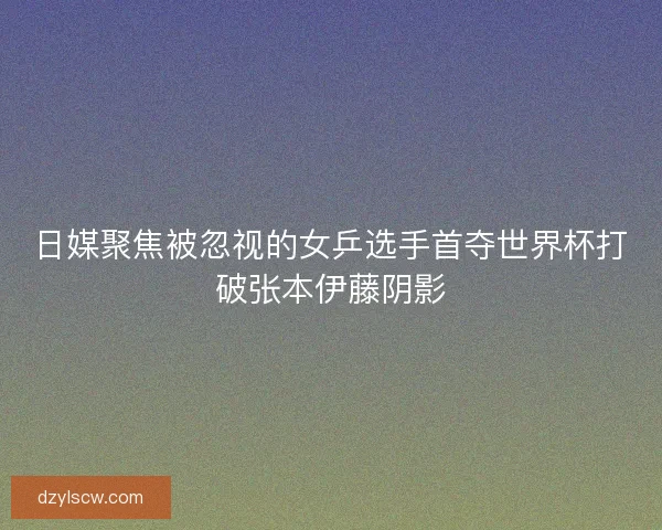 日媒聚焦被忽视的女乒选手首夺世界杯打破张本伊藤阴影